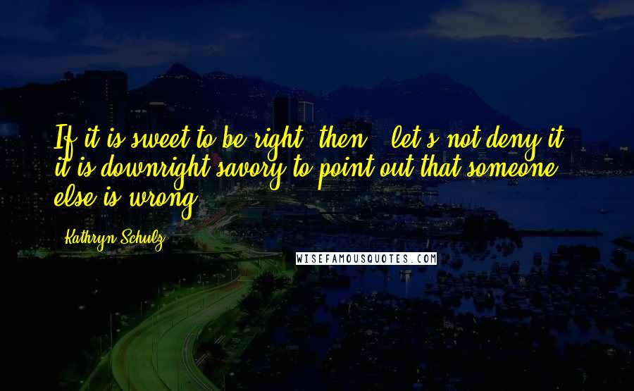 Kathryn Schulz Quotes: If it is sweet to be right, then - let's not deny it - it is downright savory to point out that someone else is wrong.