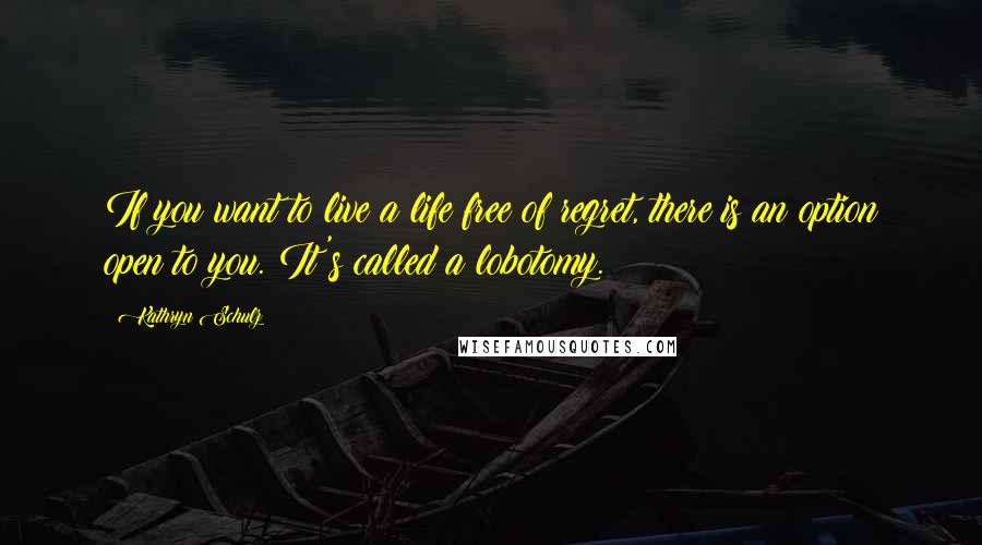 Kathryn Schulz Quotes: If you want to live a life free of regret, there is an option open to you. It's called a lobotomy.