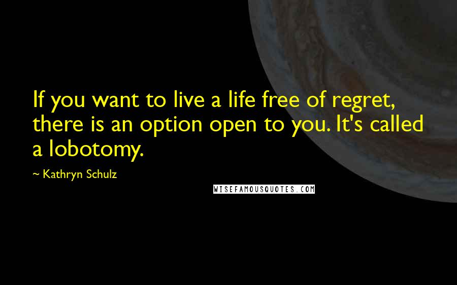 Kathryn Schulz Quotes: If you want to live a life free of regret, there is an option open to you. It's called a lobotomy.