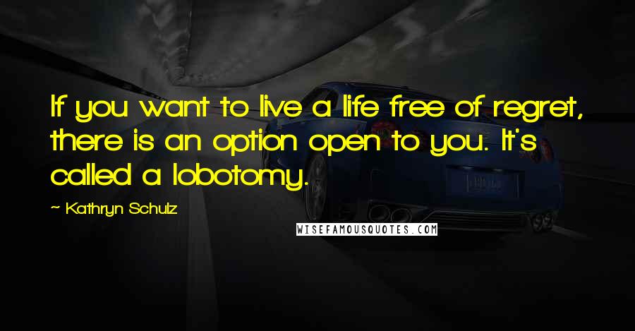 Kathryn Schulz Quotes: If you want to live a life free of regret, there is an option open to you. It's called a lobotomy.