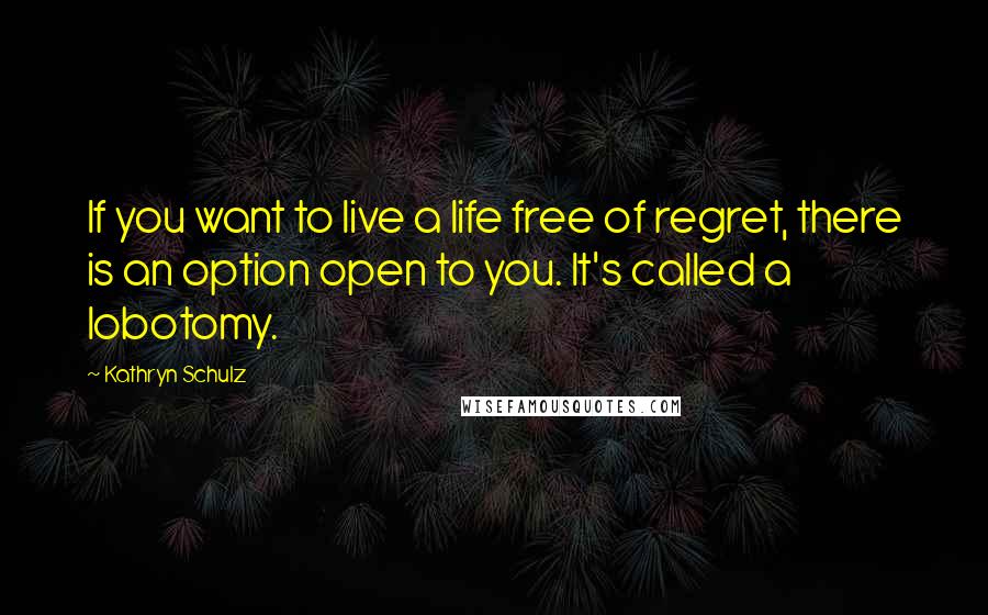 Kathryn Schulz Quotes: If you want to live a life free of regret, there is an option open to you. It's called a lobotomy.