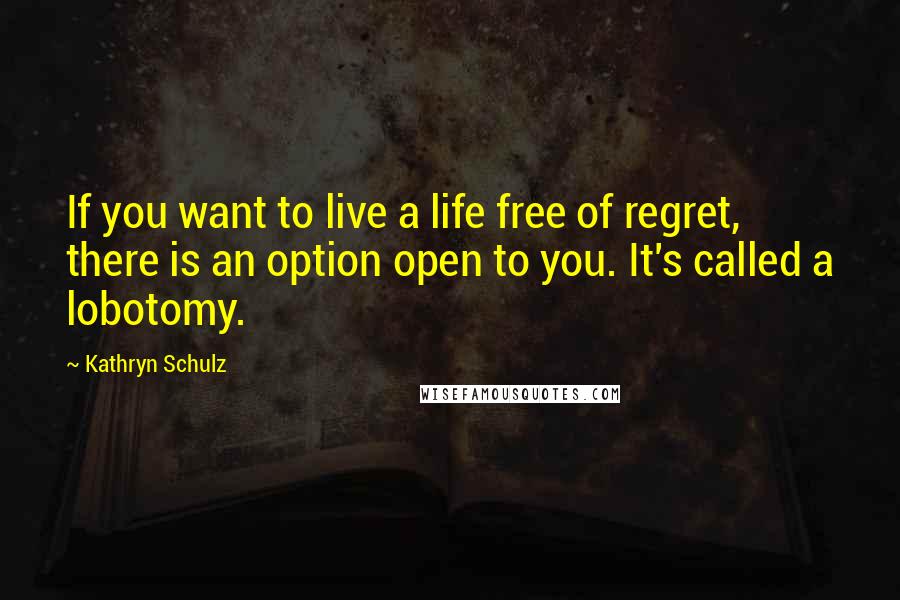 Kathryn Schulz Quotes: If you want to live a life free of regret, there is an option open to you. It's called a lobotomy.