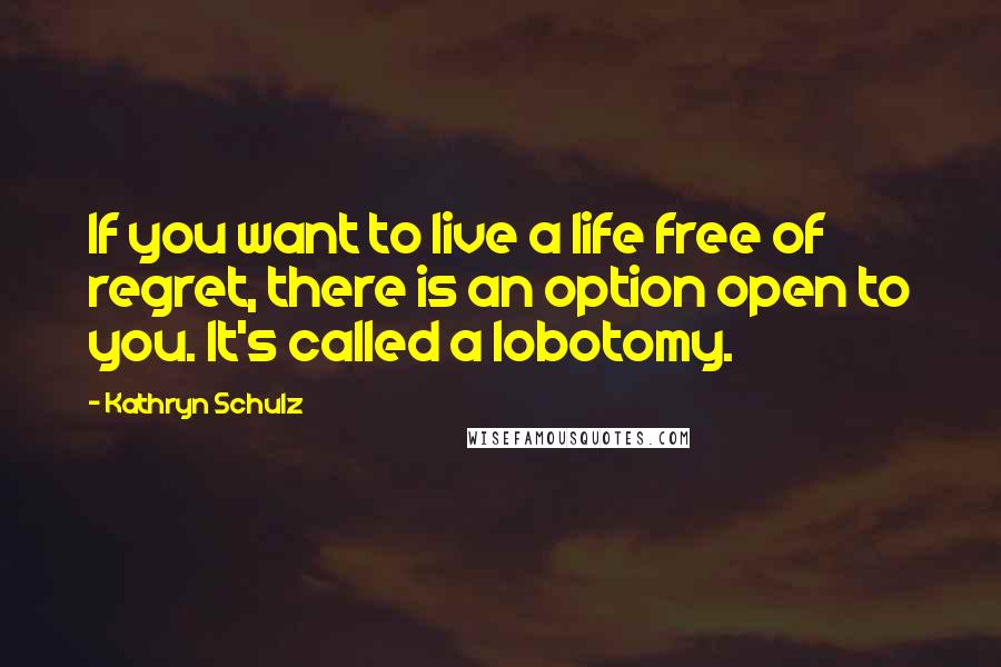 Kathryn Schulz Quotes: If you want to live a life free of regret, there is an option open to you. It's called a lobotomy.