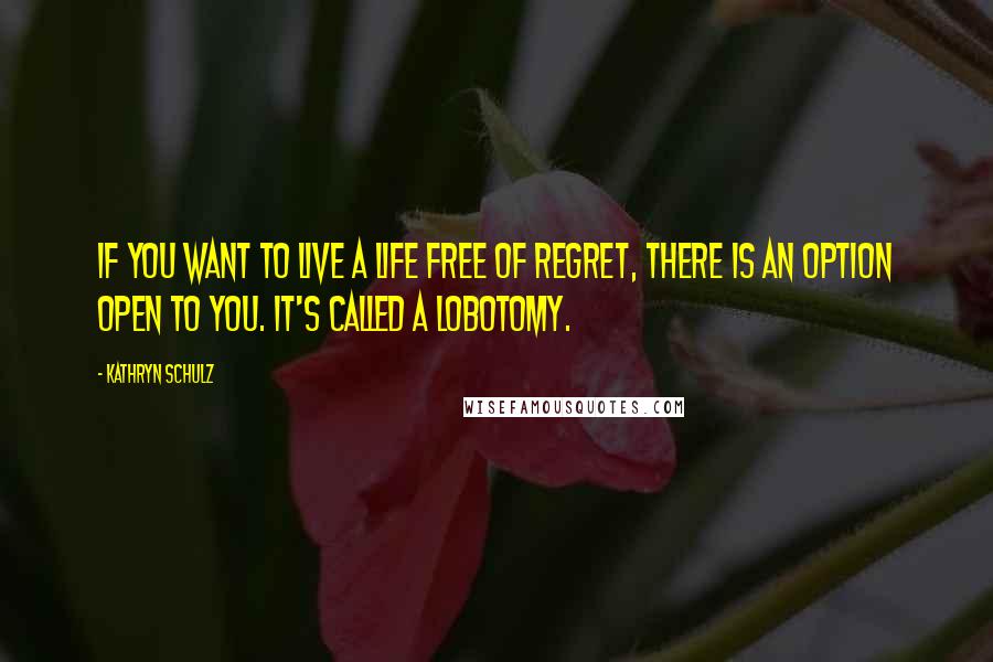 Kathryn Schulz Quotes: If you want to live a life free of regret, there is an option open to you. It's called a lobotomy.