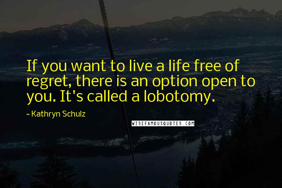 Kathryn Schulz Quotes: If you want to live a life free of regret, there is an option open to you. It's called a lobotomy.