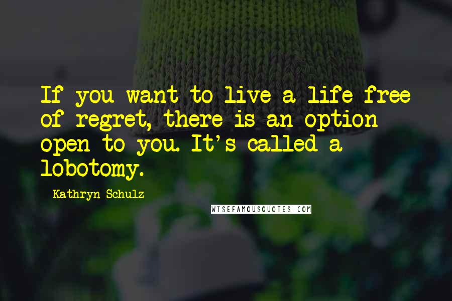 Kathryn Schulz Quotes: If you want to live a life free of regret, there is an option open to you. It's called a lobotomy.