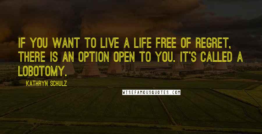 Kathryn Schulz Quotes: If you want to live a life free of regret, there is an option open to you. It's called a lobotomy.