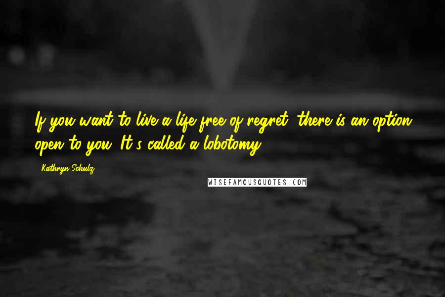 Kathryn Schulz Quotes: If you want to live a life free of regret, there is an option open to you. It's called a lobotomy.