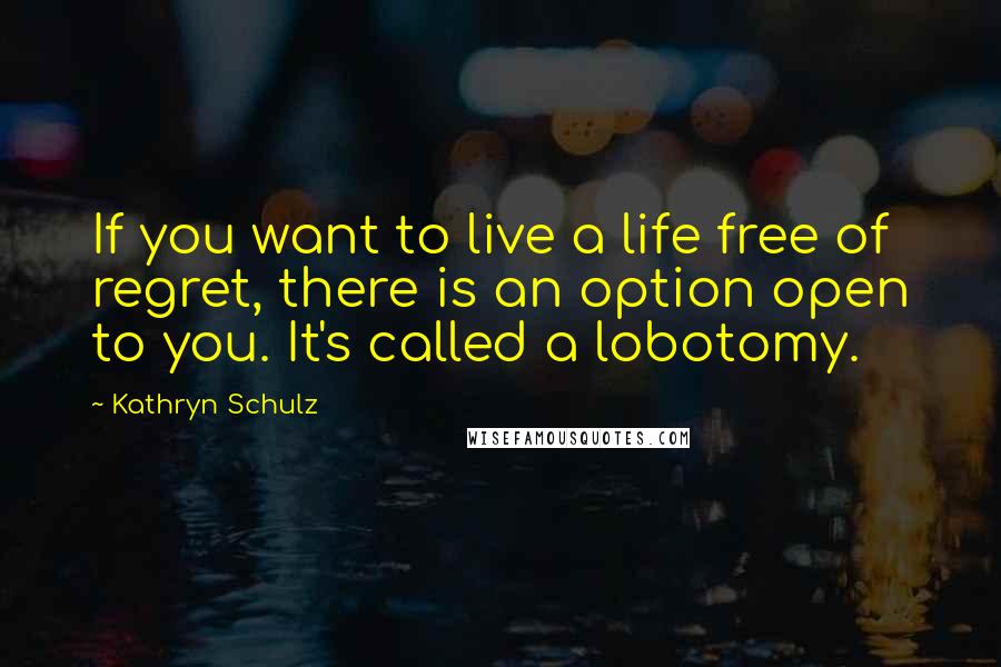 Kathryn Schulz Quotes: If you want to live a life free of regret, there is an option open to you. It's called a lobotomy.