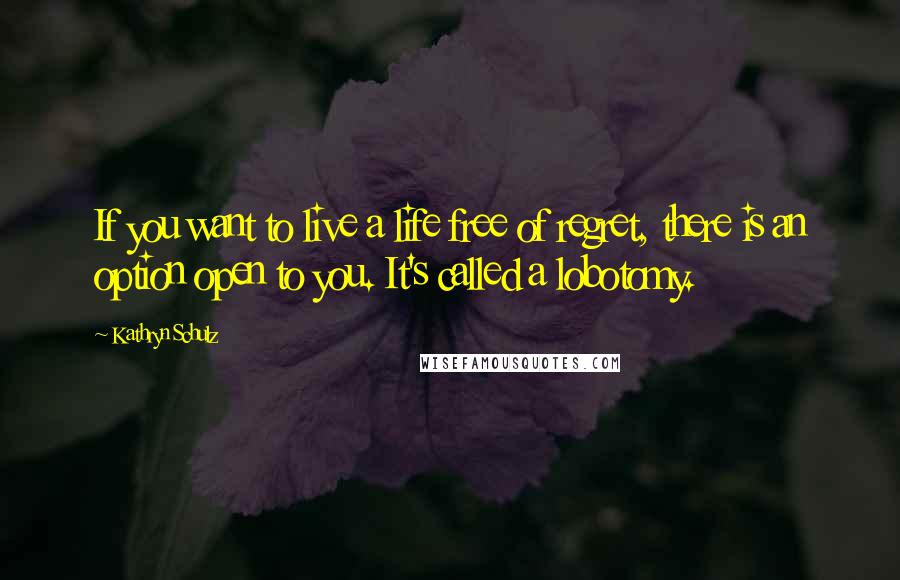Kathryn Schulz Quotes: If you want to live a life free of regret, there is an option open to you. It's called a lobotomy.