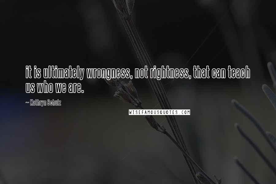 Kathryn Schulz Quotes: it is ultimately wrongness, not rightness, that can teach us who we are.