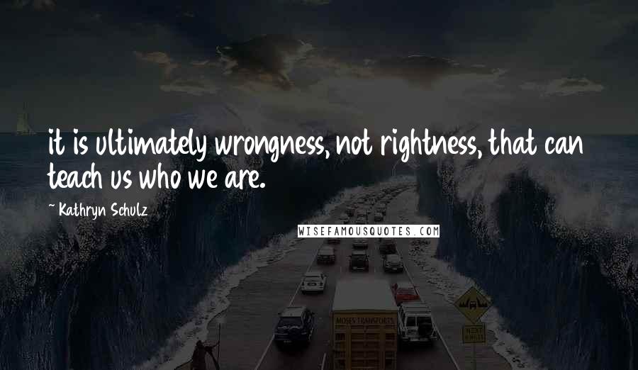 Kathryn Schulz Quotes: it is ultimately wrongness, not rightness, that can teach us who we are.