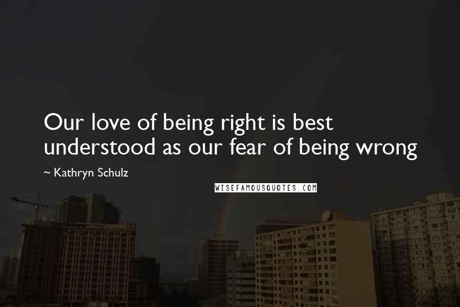 Kathryn Schulz Quotes: Our love of being right is best understood as our fear of being wrong