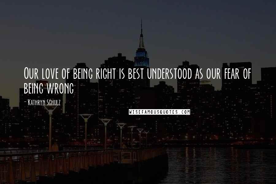Kathryn Schulz Quotes: Our love of being right is best understood as our fear of being wrong