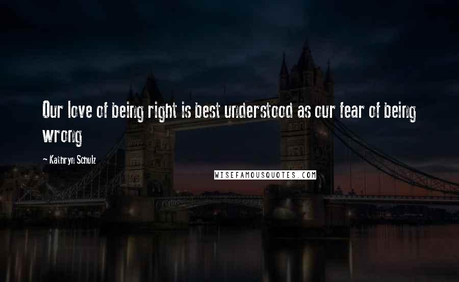 Kathryn Schulz Quotes: Our love of being right is best understood as our fear of being wrong