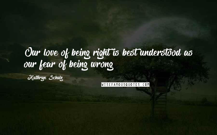 Kathryn Schulz Quotes: Our love of being right is best understood as our fear of being wrong