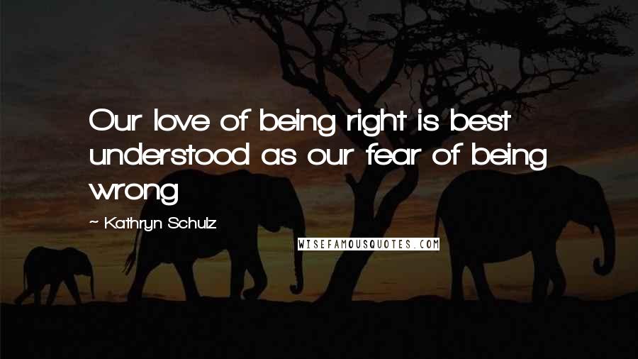 Kathryn Schulz Quotes: Our love of being right is best understood as our fear of being wrong