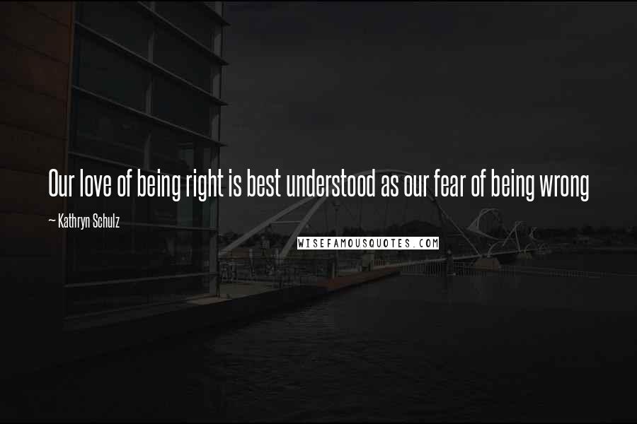 Kathryn Schulz Quotes: Our love of being right is best understood as our fear of being wrong