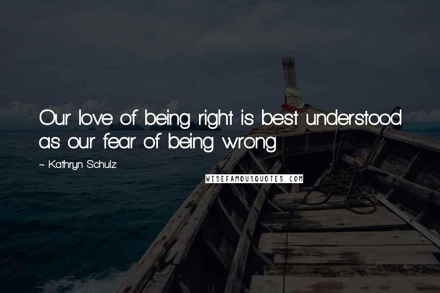 Kathryn Schulz Quotes: Our love of being right is best understood as our fear of being wrong