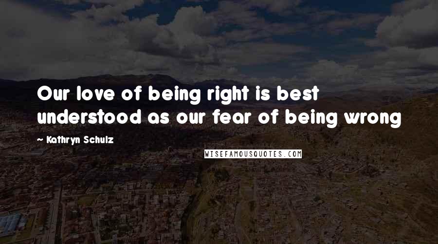 Kathryn Schulz Quotes: Our love of being right is best understood as our fear of being wrong