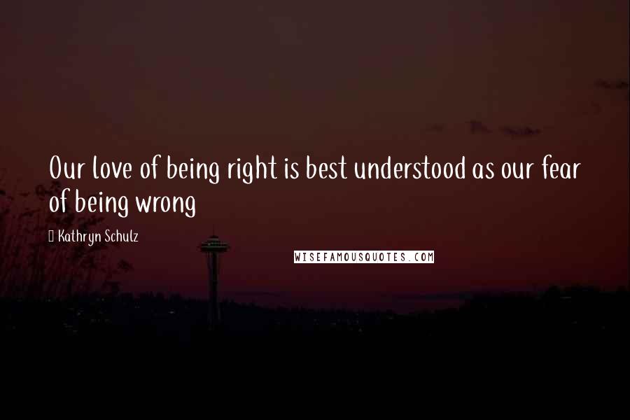 Kathryn Schulz Quotes: Our love of being right is best understood as our fear of being wrong