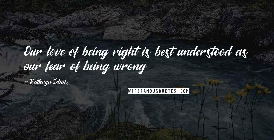 Kathryn Schulz Quotes: Our love of being right is best understood as our fear of being wrong