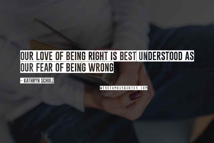 Kathryn Schulz Quotes: Our love of being right is best understood as our fear of being wrong