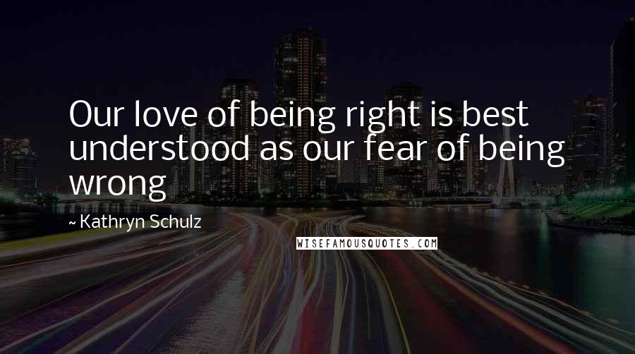 Kathryn Schulz Quotes: Our love of being right is best understood as our fear of being wrong