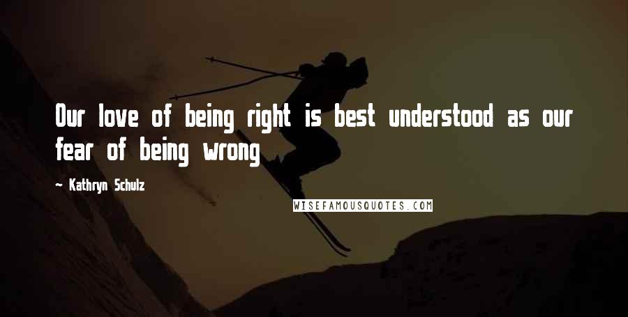 Kathryn Schulz Quotes: Our love of being right is best understood as our fear of being wrong