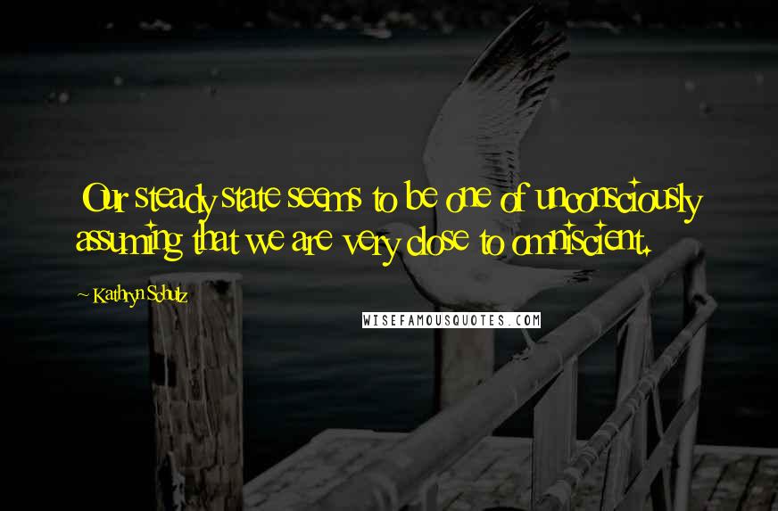 Kathryn Schulz Quotes: Our steady state seems to be one of unconsciously assuming that we are very close to omniscient.