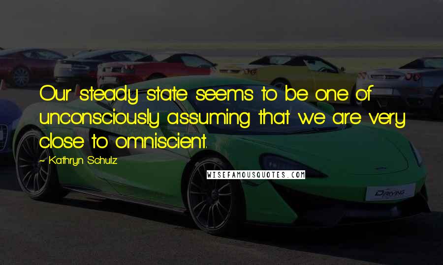 Kathryn Schulz Quotes: Our steady state seems to be one of unconsciously assuming that we are very close to omniscient.
