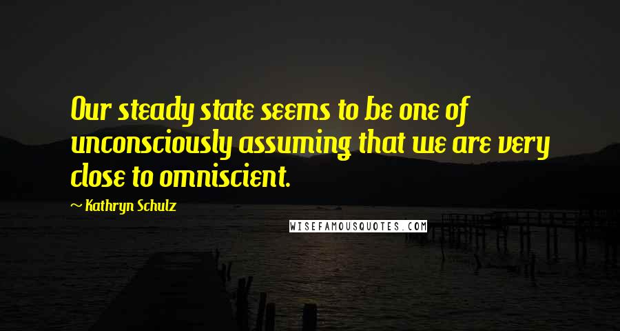 Kathryn Schulz Quotes: Our steady state seems to be one of unconsciously assuming that we are very close to omniscient.