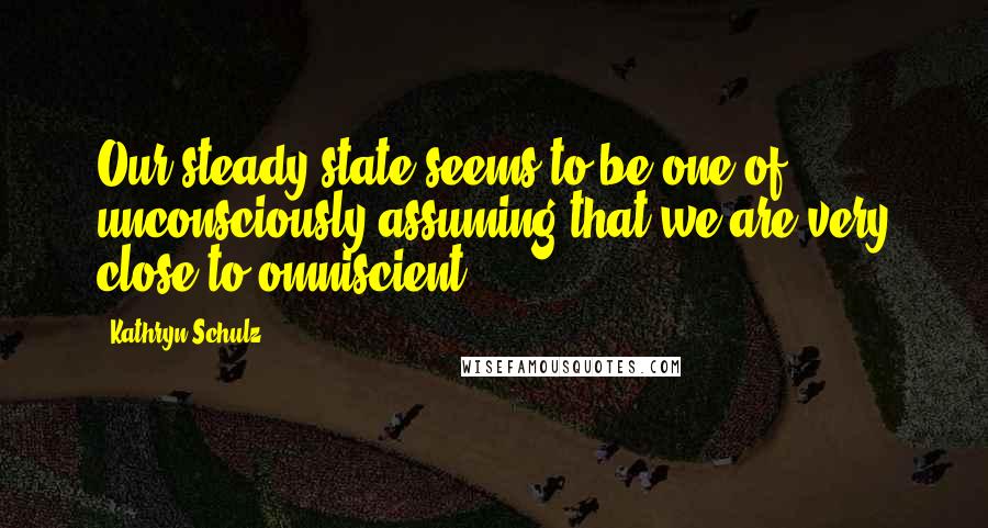 Kathryn Schulz Quotes: Our steady state seems to be one of unconsciously assuming that we are very close to omniscient.