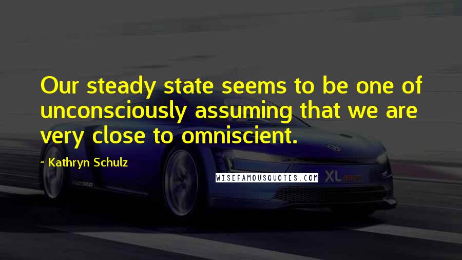 Kathryn Schulz Quotes: Our steady state seems to be one of unconsciously assuming that we are very close to omniscient.