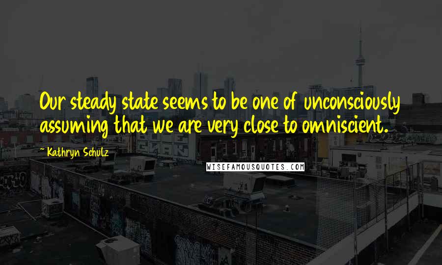 Kathryn Schulz Quotes: Our steady state seems to be one of unconsciously assuming that we are very close to omniscient.