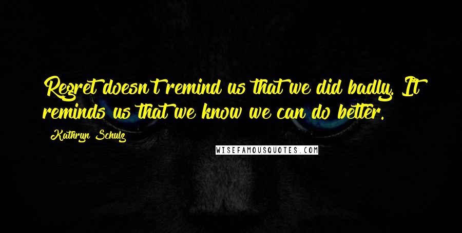 Kathryn Schulz Quotes: Regret doesn't remind us that we did badly. It reminds us that we know we can do better.