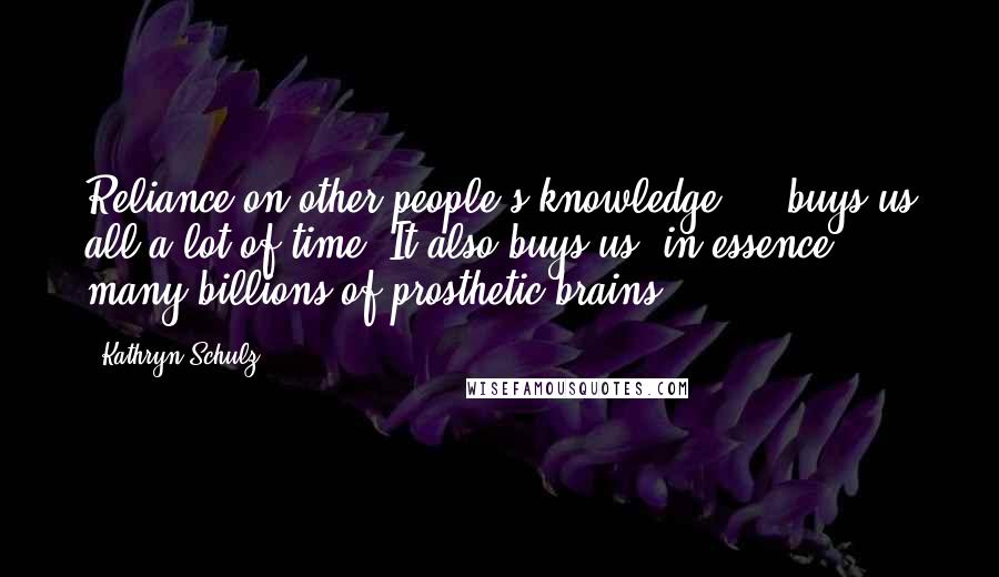 Kathryn Schulz Quotes: Reliance on other people's knowledge ... buys us all a lot of time. It also buys us, in essence, many billions of prosthetic brains.