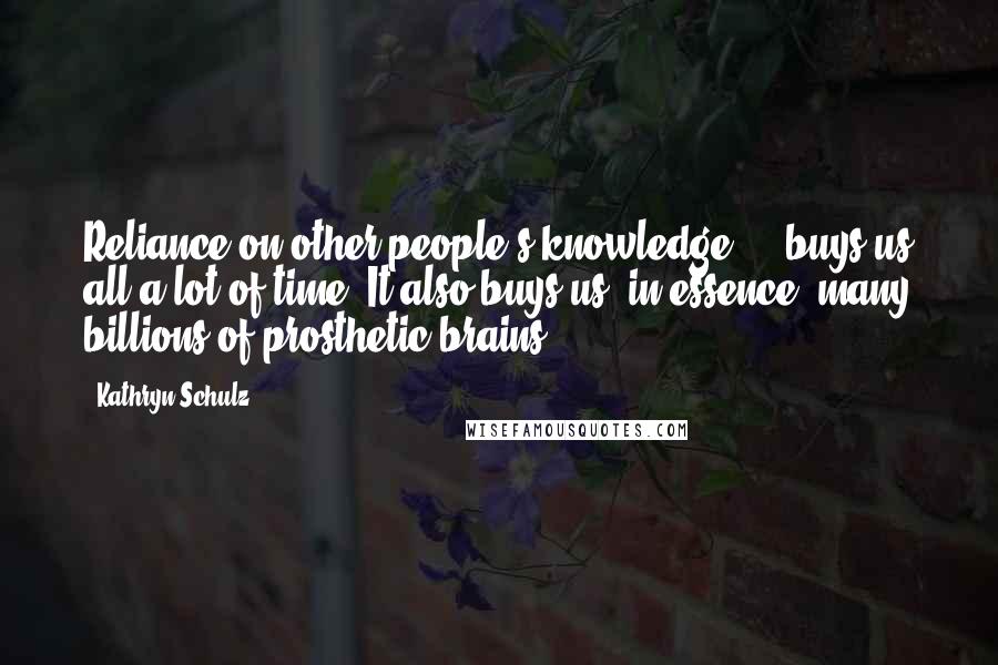 Kathryn Schulz Quotes: Reliance on other people's knowledge ... buys us all a lot of time. It also buys us, in essence, many billions of prosthetic brains.