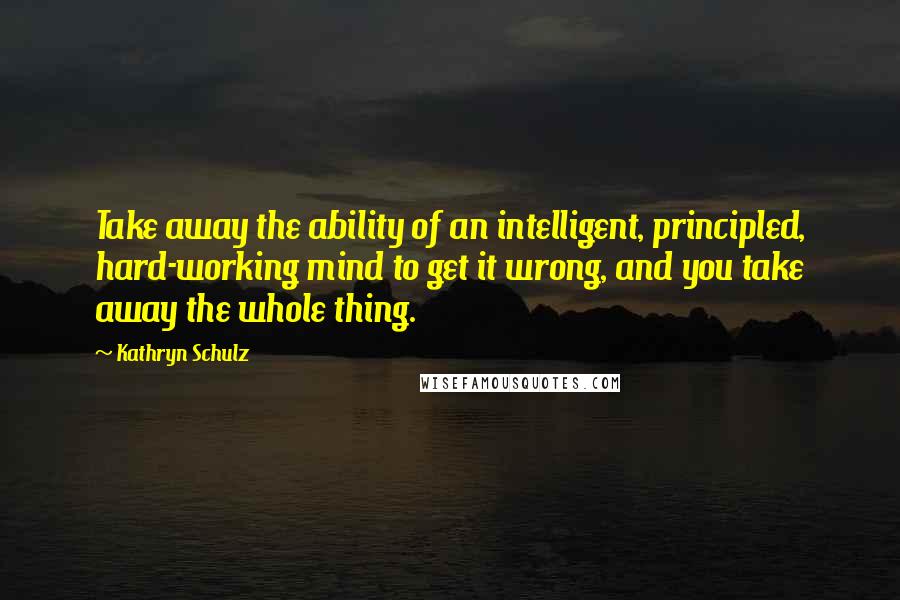 Kathryn Schulz Quotes: Take away the ability of an intelligent, principled, hard-working mind to get it wrong, and you take away the whole thing.