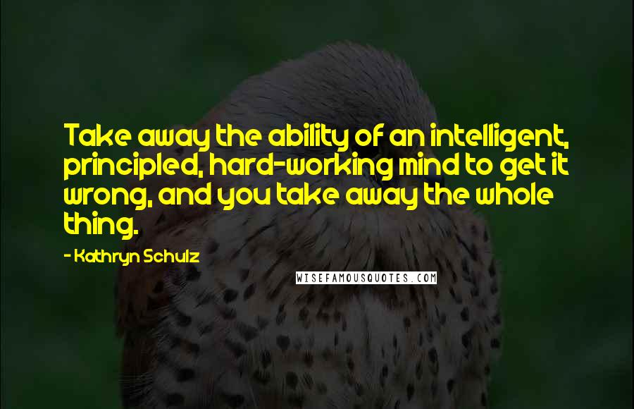 Kathryn Schulz Quotes: Take away the ability of an intelligent, principled, hard-working mind to get it wrong, and you take away the whole thing.