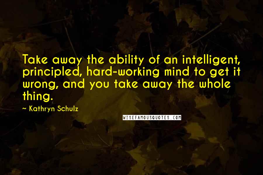 Kathryn Schulz Quotes: Take away the ability of an intelligent, principled, hard-working mind to get it wrong, and you take away the whole thing.