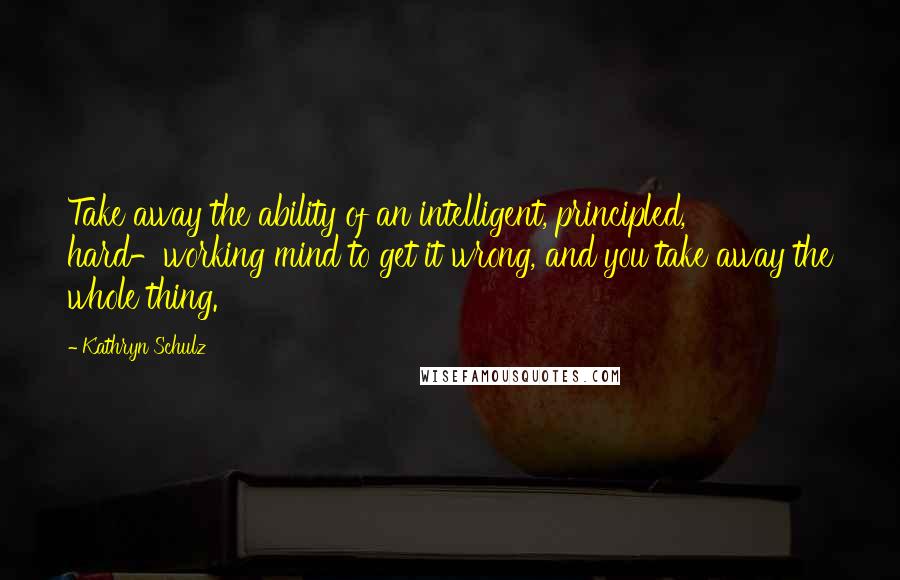 Kathryn Schulz Quotes: Take away the ability of an intelligent, principled, hard-working mind to get it wrong, and you take away the whole thing.