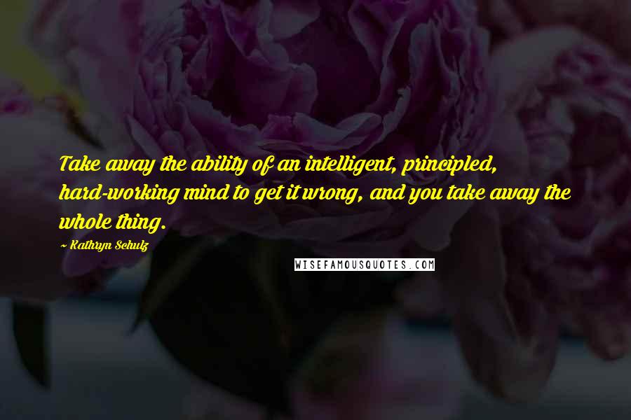 Kathryn Schulz Quotes: Take away the ability of an intelligent, principled, hard-working mind to get it wrong, and you take away the whole thing.