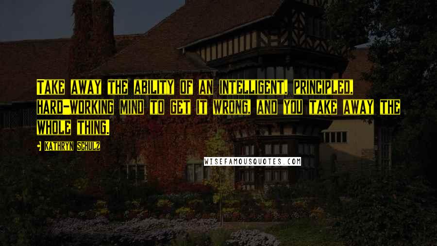 Kathryn Schulz Quotes: Take away the ability of an intelligent, principled, hard-working mind to get it wrong, and you take away the whole thing.