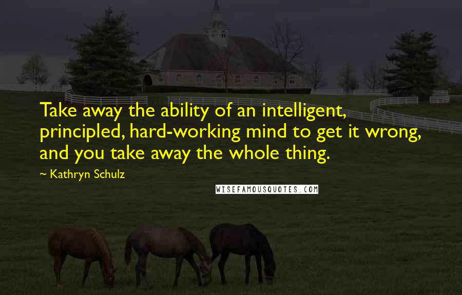 Kathryn Schulz Quotes: Take away the ability of an intelligent, principled, hard-working mind to get it wrong, and you take away the whole thing.