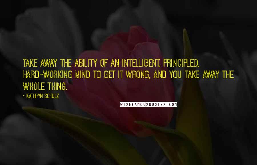 Kathryn Schulz Quotes: Take away the ability of an intelligent, principled, hard-working mind to get it wrong, and you take away the whole thing.