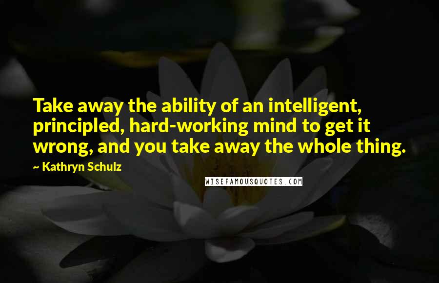 Kathryn Schulz Quotes: Take away the ability of an intelligent, principled, hard-working mind to get it wrong, and you take away the whole thing.