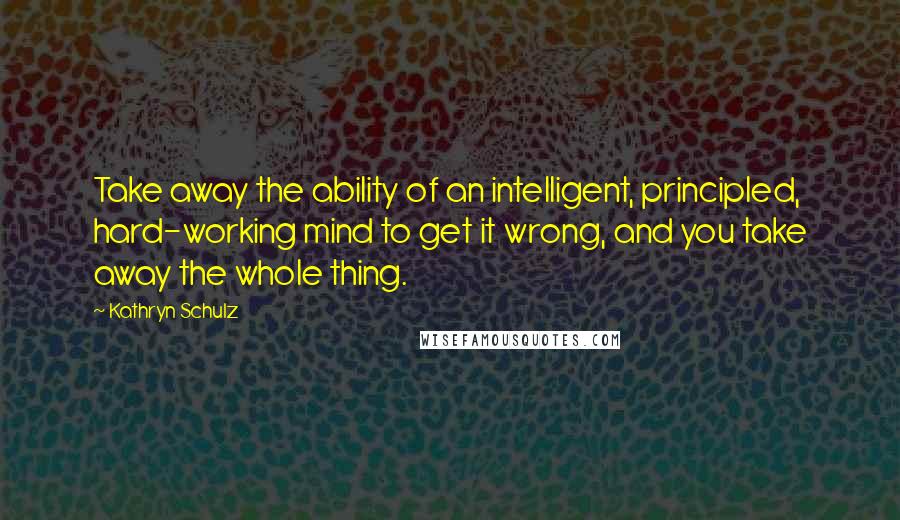 Kathryn Schulz Quotes: Take away the ability of an intelligent, principled, hard-working mind to get it wrong, and you take away the whole thing.