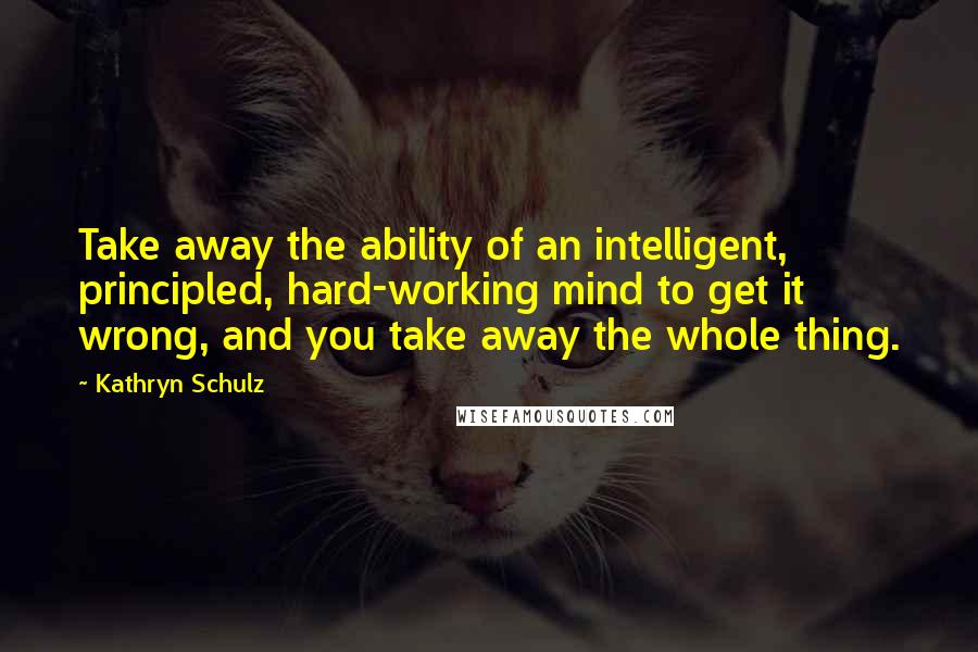 Kathryn Schulz Quotes: Take away the ability of an intelligent, principled, hard-working mind to get it wrong, and you take away the whole thing.