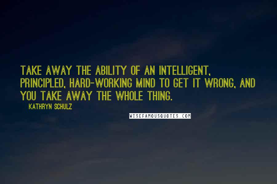 Kathryn Schulz Quotes: Take away the ability of an intelligent, principled, hard-working mind to get it wrong, and you take away the whole thing.